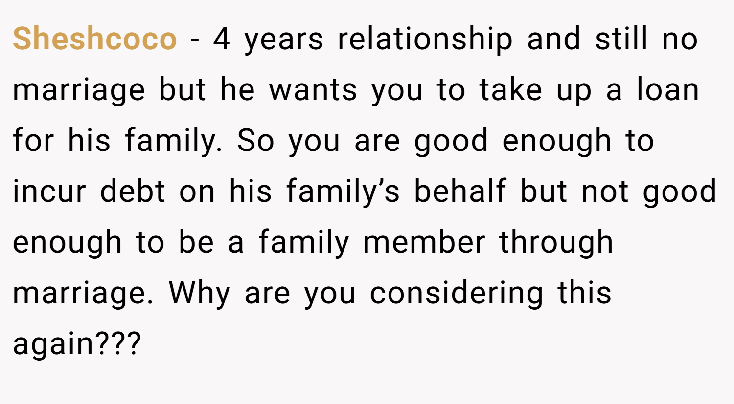 Sheshcoco − 4 years relationship and still no marriage but he wants you to take up a loan for his family. So you are good enough to incur debt on his family’s behalf but not good enough to be a family member through marriage. Why are you considering this again???