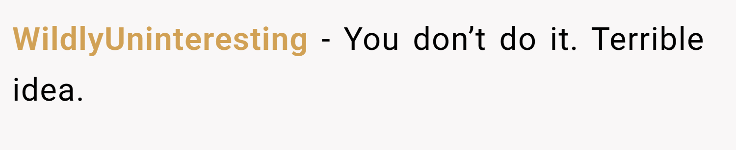 WildlyUninteresting − You don’t do it. Terrible idea.