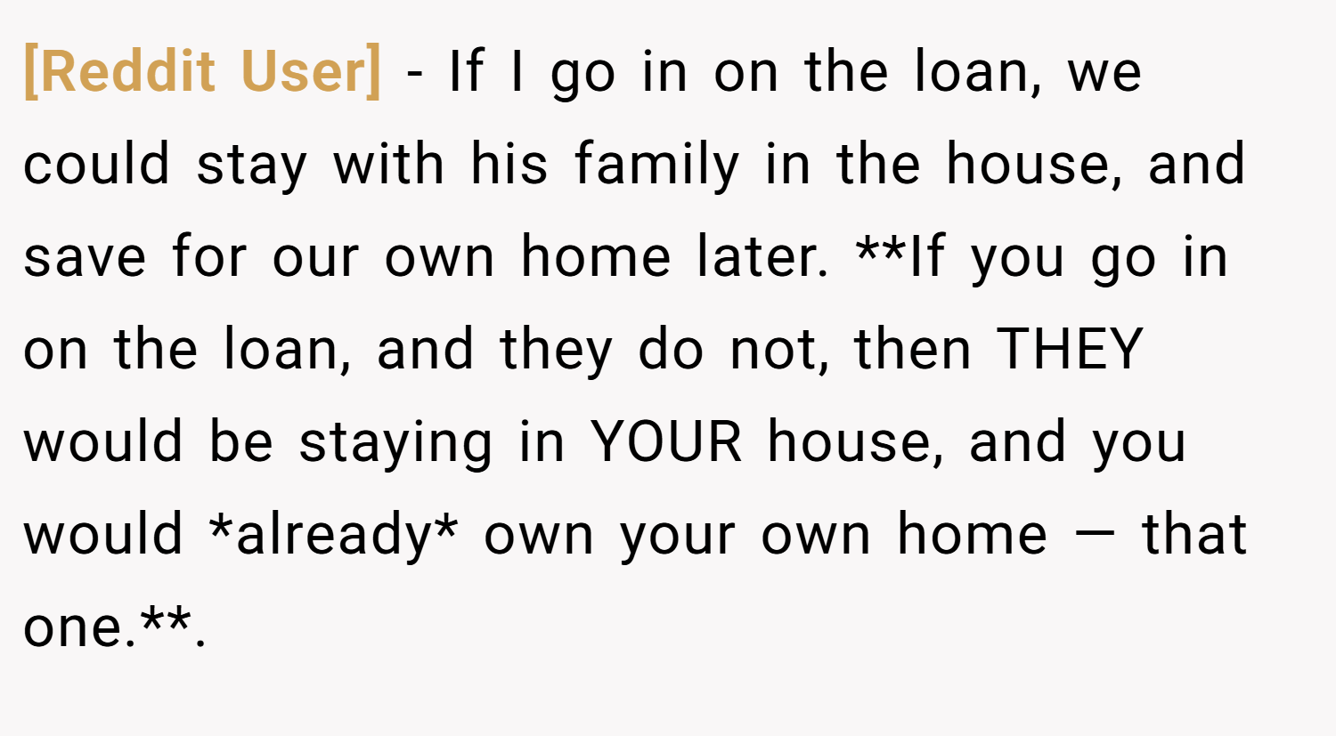 [Reddit User] − If I go in on the loan, we could stay with his family in the house, and save for our own home later. **If you go in on the loan, and they do not, then THEY would be staying in YOUR house, and you would *already* own your own home — that one.**.