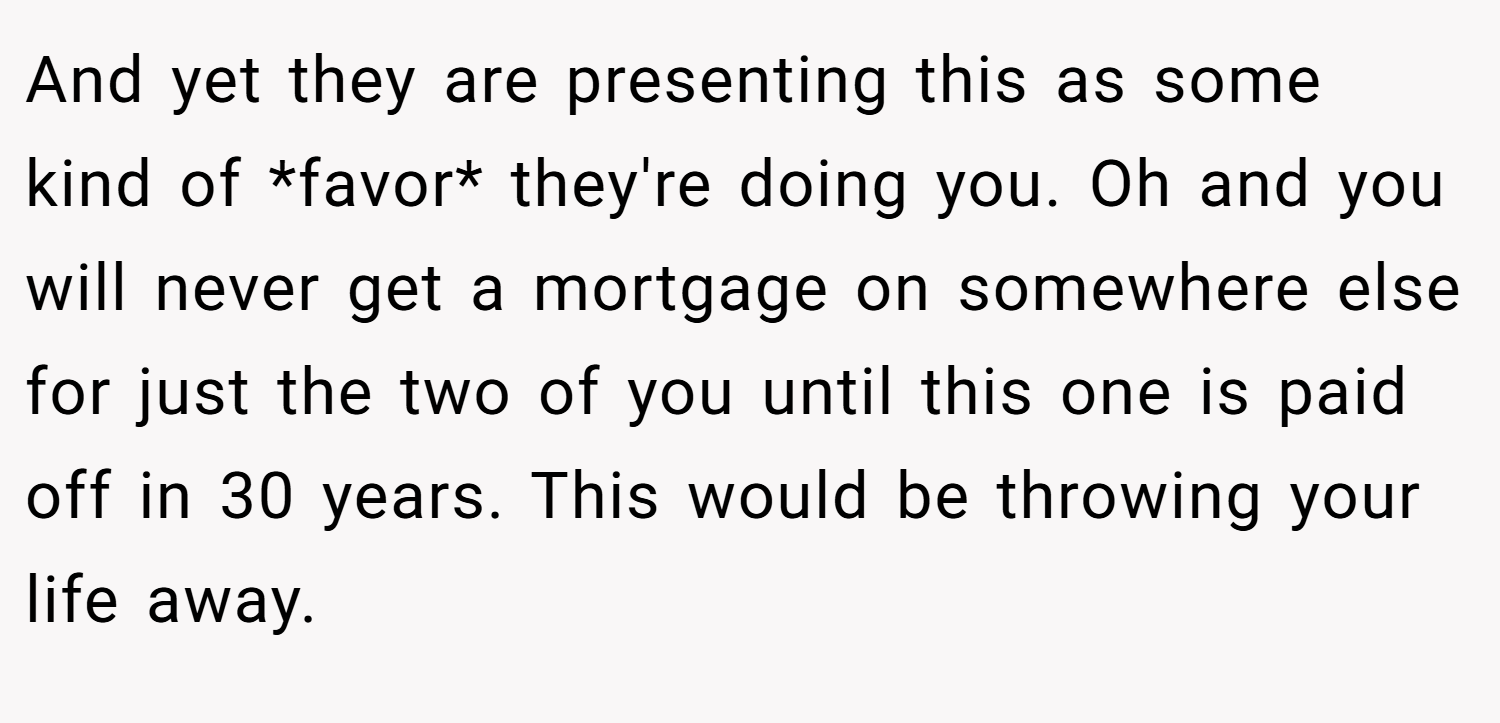 And yet they are presenting this as some kind of *favor* they're doing you. Oh and you will never get a mortgage on somewhere else for just the two of you until this one is paid off in 30 years. This would be throwing your life away.