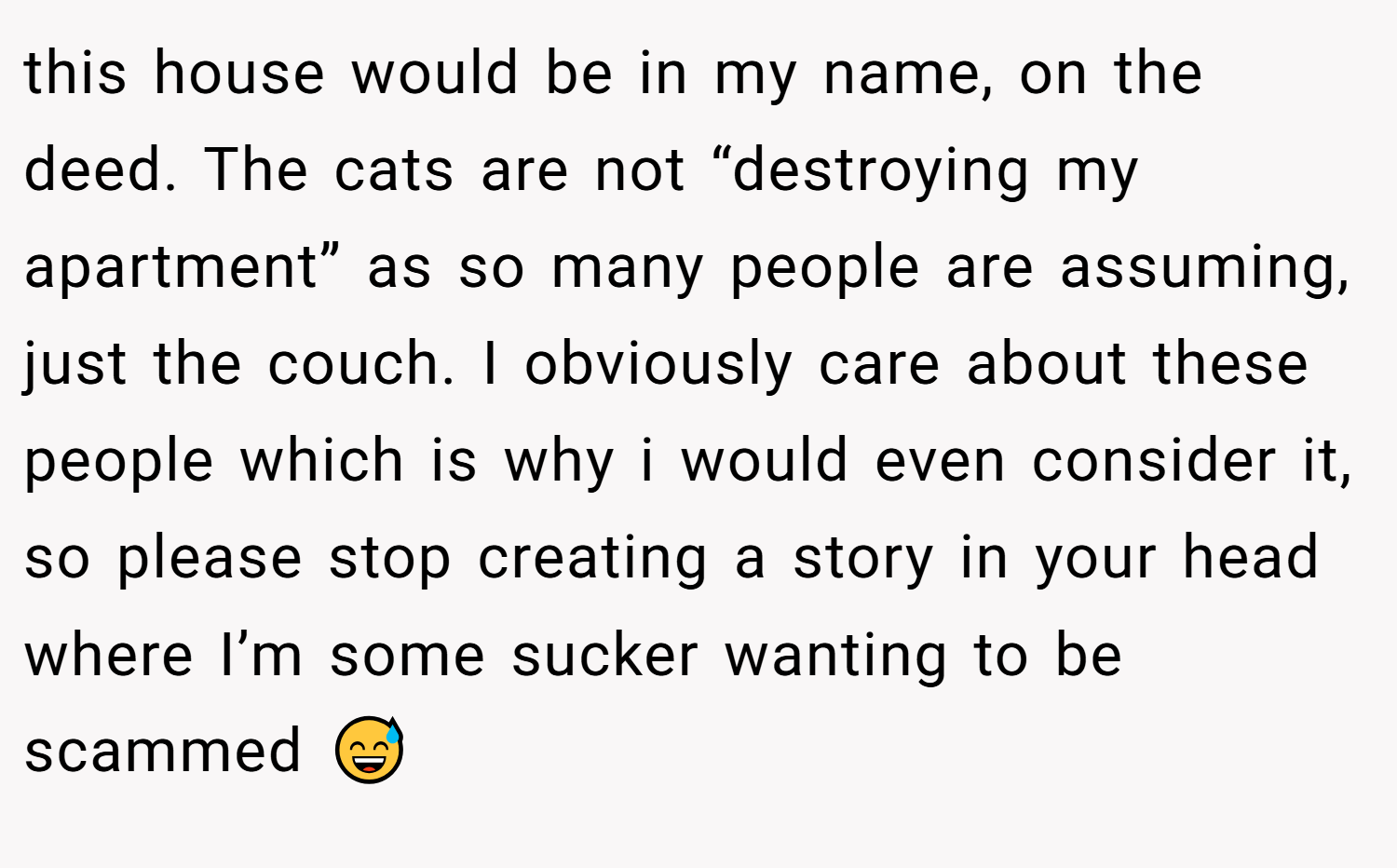 this house would be in my name, on the deed. The cats are not “destroying my apartment” as so many people are assuming, just the couch. I obviously care about these people which is why i would even consider it, so please stop creating a story in your head where I’m some sucker wanting to be scammed 😅