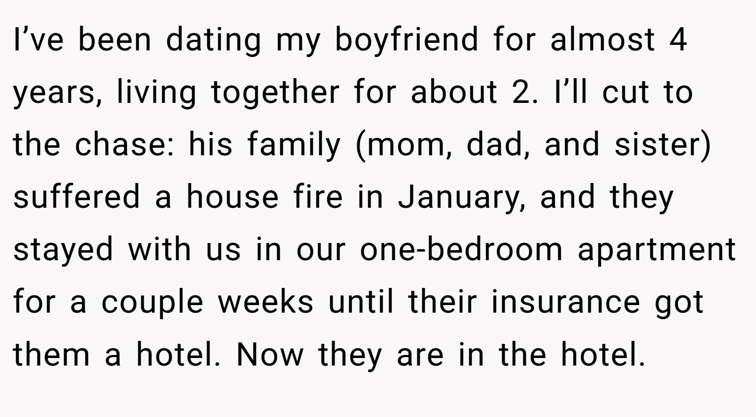 I’ve been dating my boyfriend for almost 4 years, living together for about 2. I’ll cut to the chase: his family (mom, dad, and sister) suffered a house fire in January, and they stayed with us in our one-bedroom apartment for a couple weeks until their insurance got them a hotel. Now they are in the hotel.