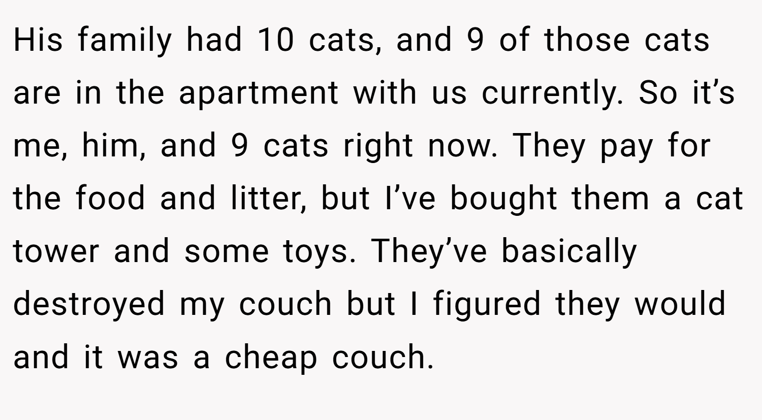 His family had 10 cats, and 9 of those cats are in the apartment with us currently. So it’s me, him, and 9 cats right now. They pay for the food and litter, but I’ve bought them a cat tower and some toys. They’ve basically destroyed my couch but I figured they would and it was a cheap couch.