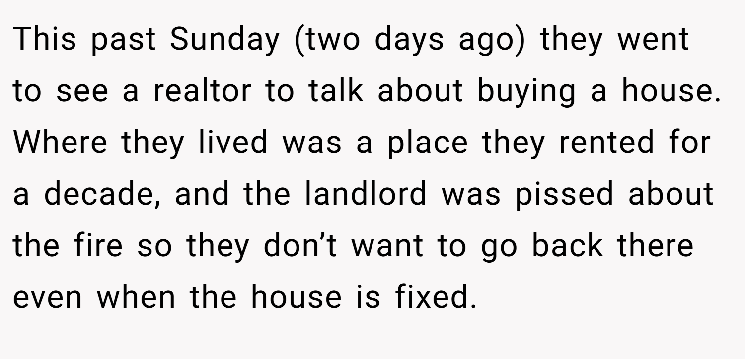 This past Sunday (two days ago) they went to see a realtor to talk about buying a house. Where they lived was a place they rented for a decade, and the landlord was pissed about the fire so they don’t want to go back there even when the house is fixed.