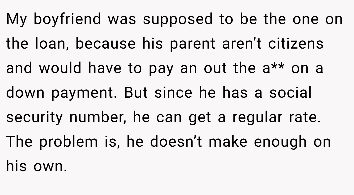 My boyfriend was supposed to be the one on the loan, because his parent aren’t citizens and would have to pay an out the a** on a down payment. But since he has a social security number, he can get a regular rate. The problem is, he doesn’t make enough on his own.