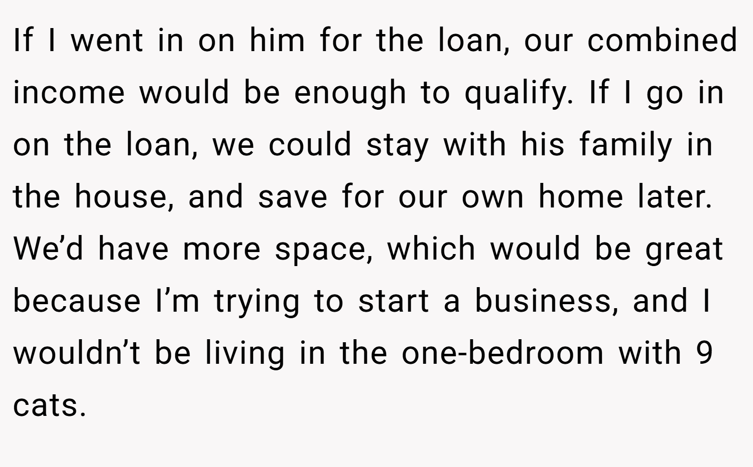 If I went in on him for the loan, our combined income would be enough to qualify. If I go in on the loan, we could stay with his family in the house, and save for our own home later. We’d have more space, which would be great because I’m trying to start a business, and I wouldn’t be living in the one-bedroom with 9 cats.