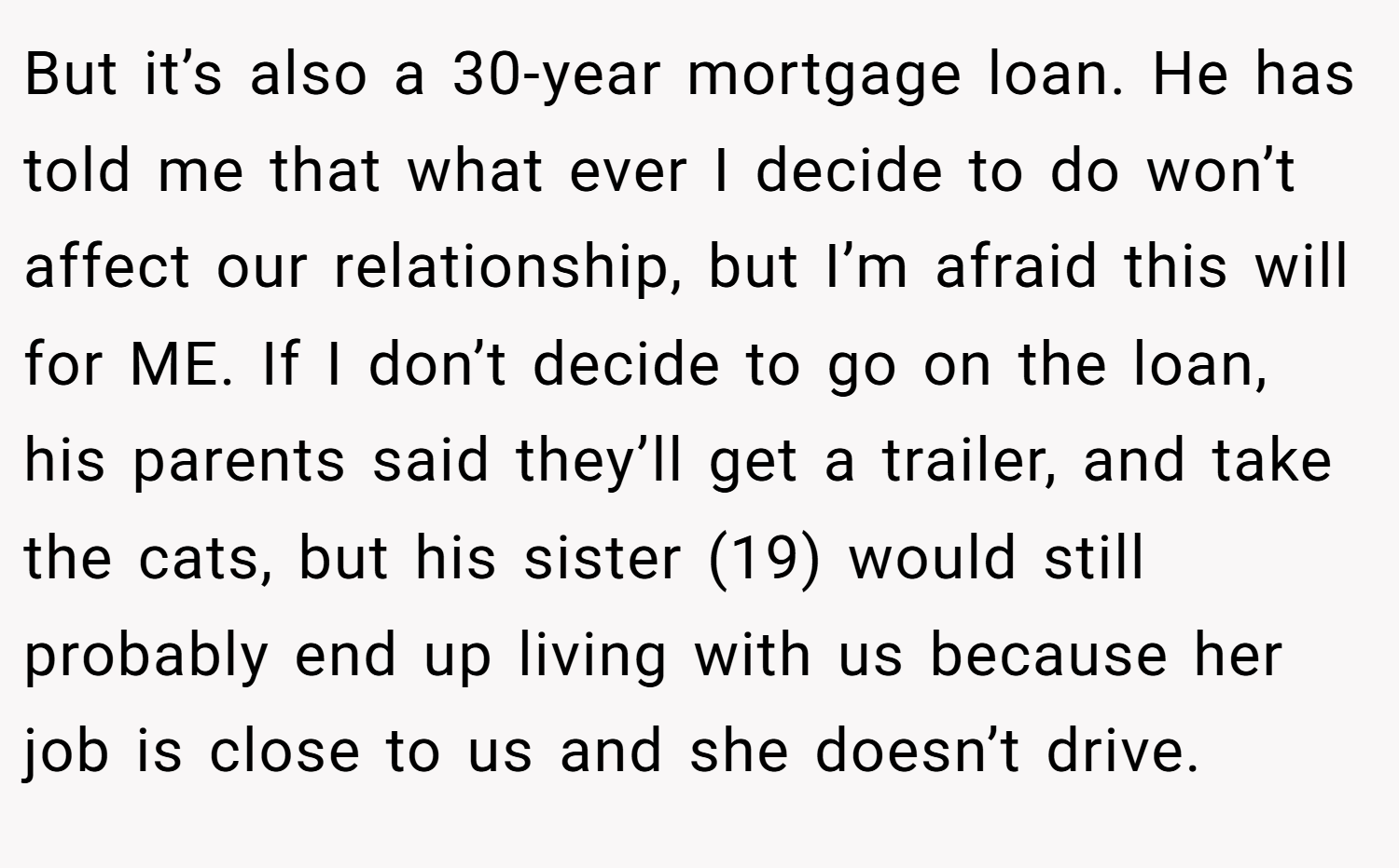 But it’s also a 30-year mortgage loan. He has told me that what ever I decide to do won’t affect our relationship, but I’m afraid this will for ME. If I don’t decide to go on the loan, his parents said they’ll get a trailer, and take the cats, but his sister (19) would still probably end up living with us because her job is close to us and she doesn’t drive.