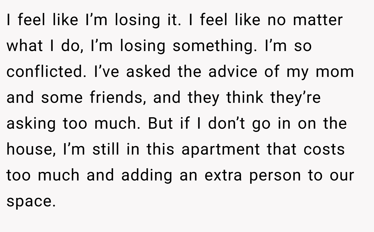 I feel like I’m losing it. I feel like no matter what I do, I’m losing something. I’m so conflicted. I’ve asked the advice of my mom and some friends, and they think they’re asking too much. But if I don’t go in on the house, I’m still in this apartment that costs too much and adding an extra person to our space.