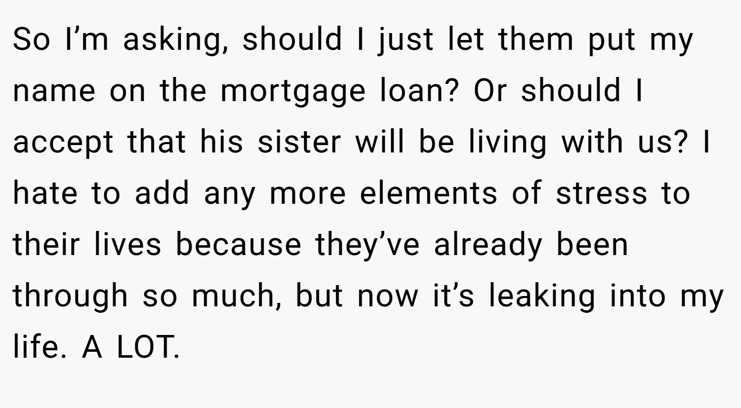So I’m asking, should I just let them put my name on the mortgage loan? Or should I accept that his sister will be living with us? I hate to add any more elements of stress to their lives because they’ve already been through so much, but now it’s leaking into my life. A LOT.