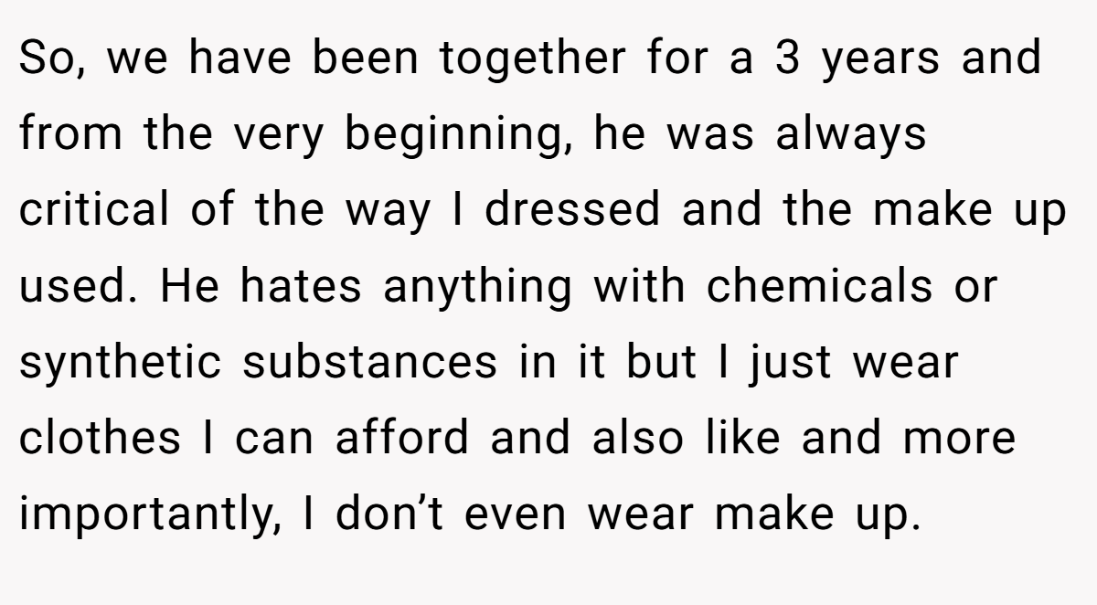 So, we have been together for a 3 years and from the very beginning, he was always critical of the way I dressed and the make up used. He hates anything with chemicals or synthetic substances in it but I just wear clothes I can afford and also like and more importantly, I don’t even wear make up.
