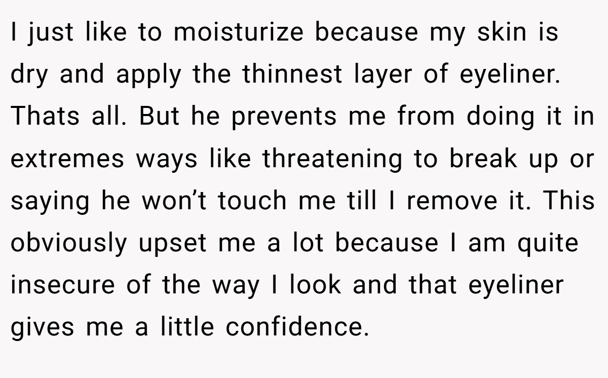 I just like to moisturize because my skin is dry and apply the thinnest layer of eyeliner. Thats all. But he prevents me from doing it in extremes ways like threatening to break up or saying he won’t touch me till I remove it. This obviously upset me a lot because I am quite insecure of the way I look and that eyeliner gives me a little confidence.