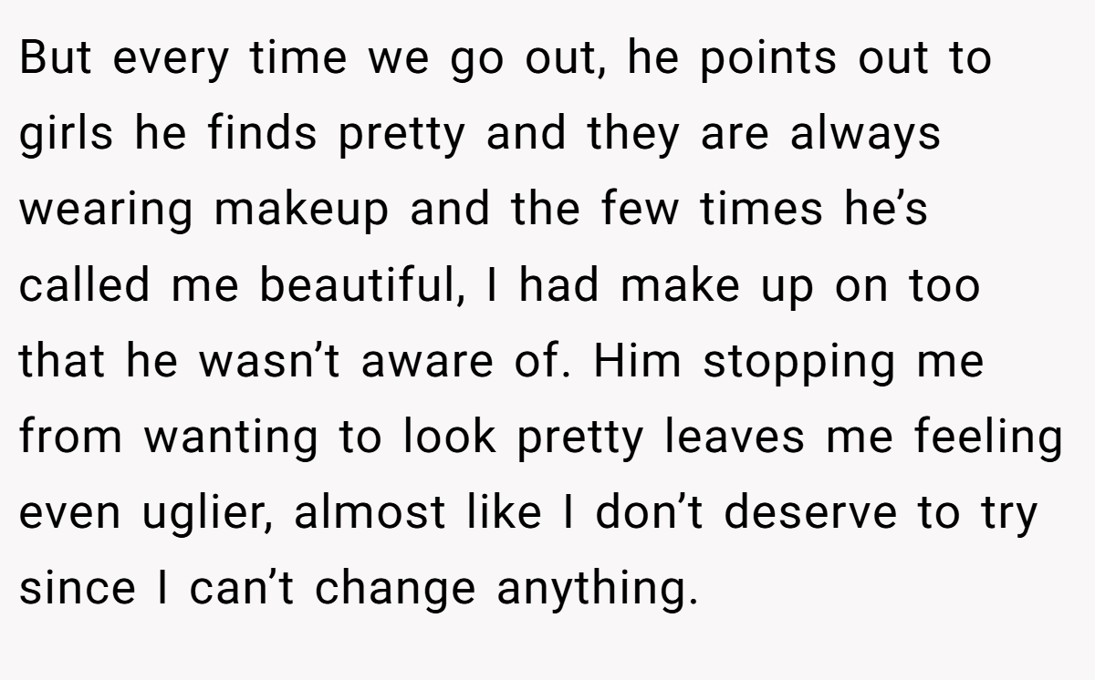 But every time we go out, he points out to girls he finds pretty and they are always wearing makeup and the few times he’s called me beautiful, I had make up on too that he wasn’t aware of. Him stopping me from wanting to look pretty leaves me feeling even uglier, almost like I don’t deserve to try since I can’t change anything.