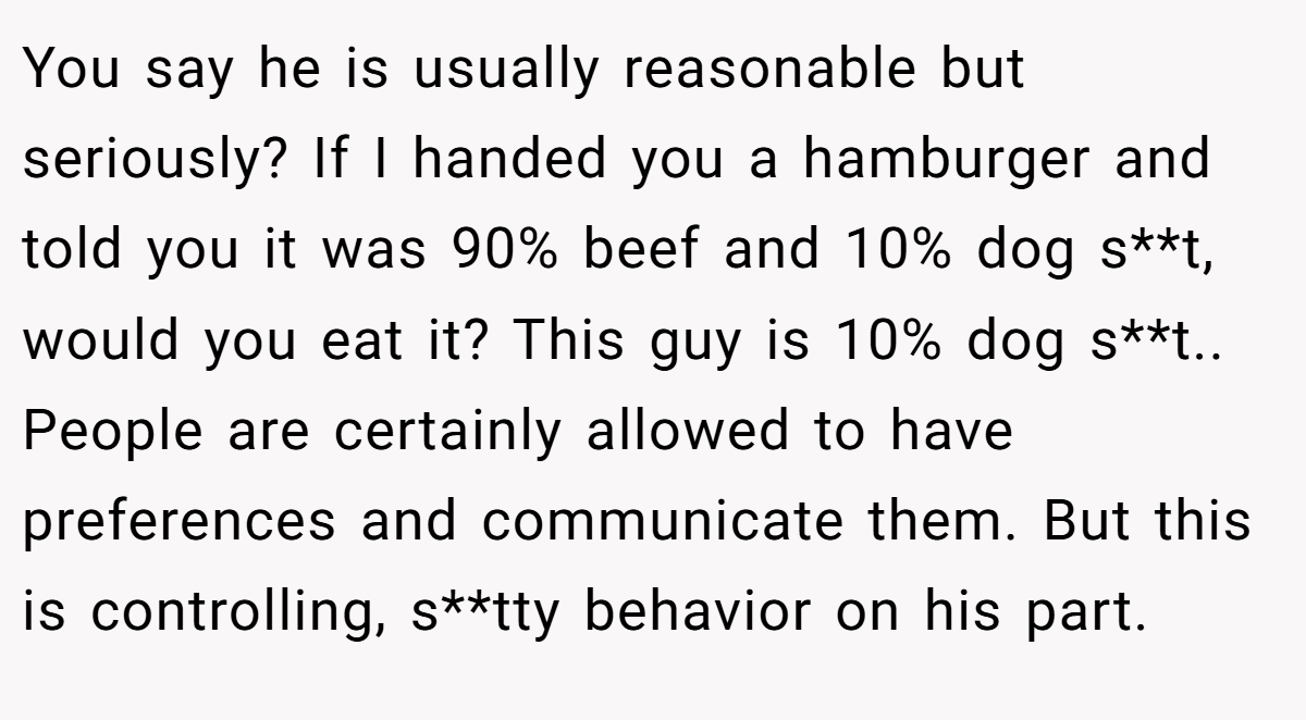 You say he is usually reasonable but seriously? If I handed you a hamburger and told you it was 90% beef and 10% dog s**t, would you eat it? This guy is 10% dog s**t.. People are certainly allowed to have preferences and communicate them. But this is controlling, s**tty behavior on his part.