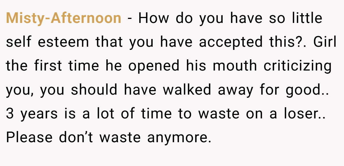 Misty-Afternoon − How do you have so little self esteem that you have accepted this?. Girl the first time he opened his mouth criticizing you, you should have walked away for good.. 3 years is a lot of time to waste on a loser.. Please don’t waste anymore.