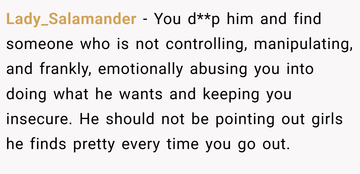 Lady_Salamander − You d**p him and find someone who is not controlling, manipulating, and frankly, emotionally abusing you into doing what he wants and keeping you insecure. He should not be pointing out girls he finds pretty every time you go out.