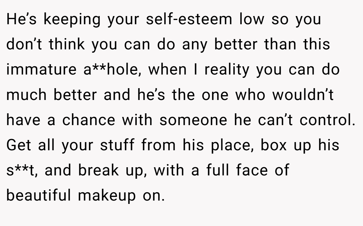 He’s keeping your self-esteem low so you don’t think you can do any better than this immature a**hole, when I reality you can do much better and he’s the one who wouldn’t have a chance with someone he can’t control. Get all your stuff from his place, box up his s**t, and break up, with a full face of beautiful makeup on.