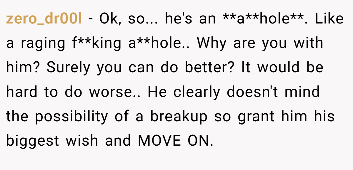 zero_dr00l − Ok, so... he's an **a**hole**. Like a raging f**king a**hole.. Why are you with him? Surely you can do better? It would be hard to do worse.. He clearly doesn't mind the possibility of a breakup so grant him his biggest wish and MOVE ON.