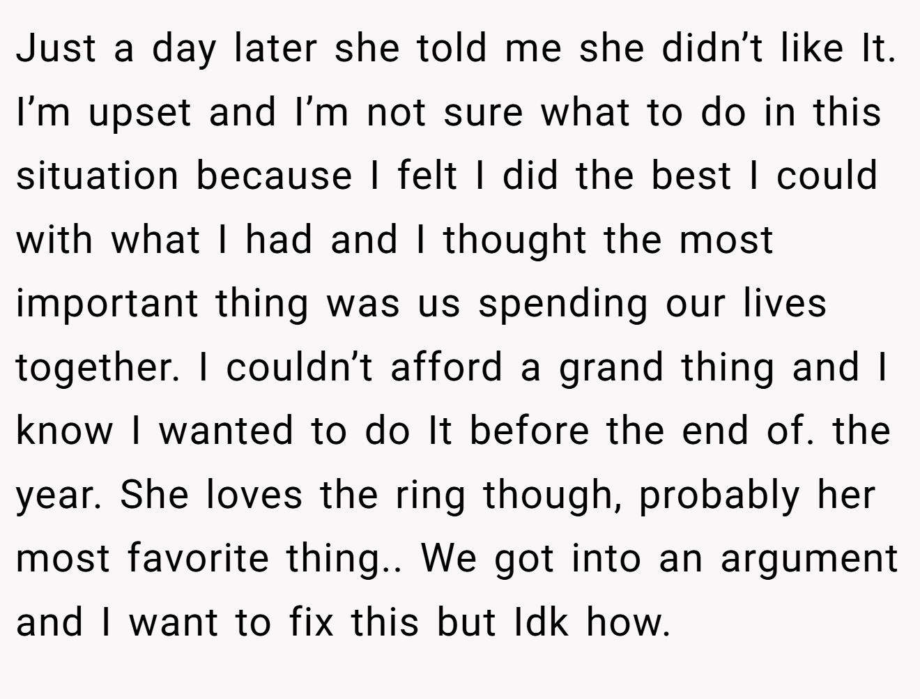 Just a day later she told me she didn’t like It. I’m upset and I’m not sure what to do in this situation because I felt I did the best I could with what I had and I thought the most important thing was us spending our lives together. I couldn’t afford a grand thing and I know I wanted to do It before the end of. the year. She loves the ring though, probably her most favorite thing.. We got into an argument and I want to fix this but Idk how.
