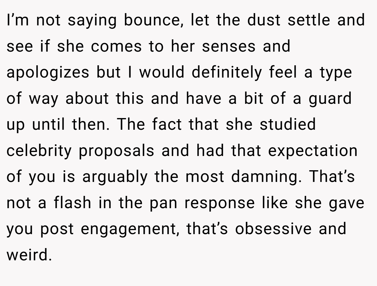 I’m not saying bounce, let the dust settle and see if she comes to her senses and apologizes but I would definitely feel a type of way about this and have a bit of a guard up until then. The fact that she studied celebrity proposals and had that expectation of you is arguably the most damning. That’s not a flash in the pan response like she gave you post engagement, that’s obsessive and weird.