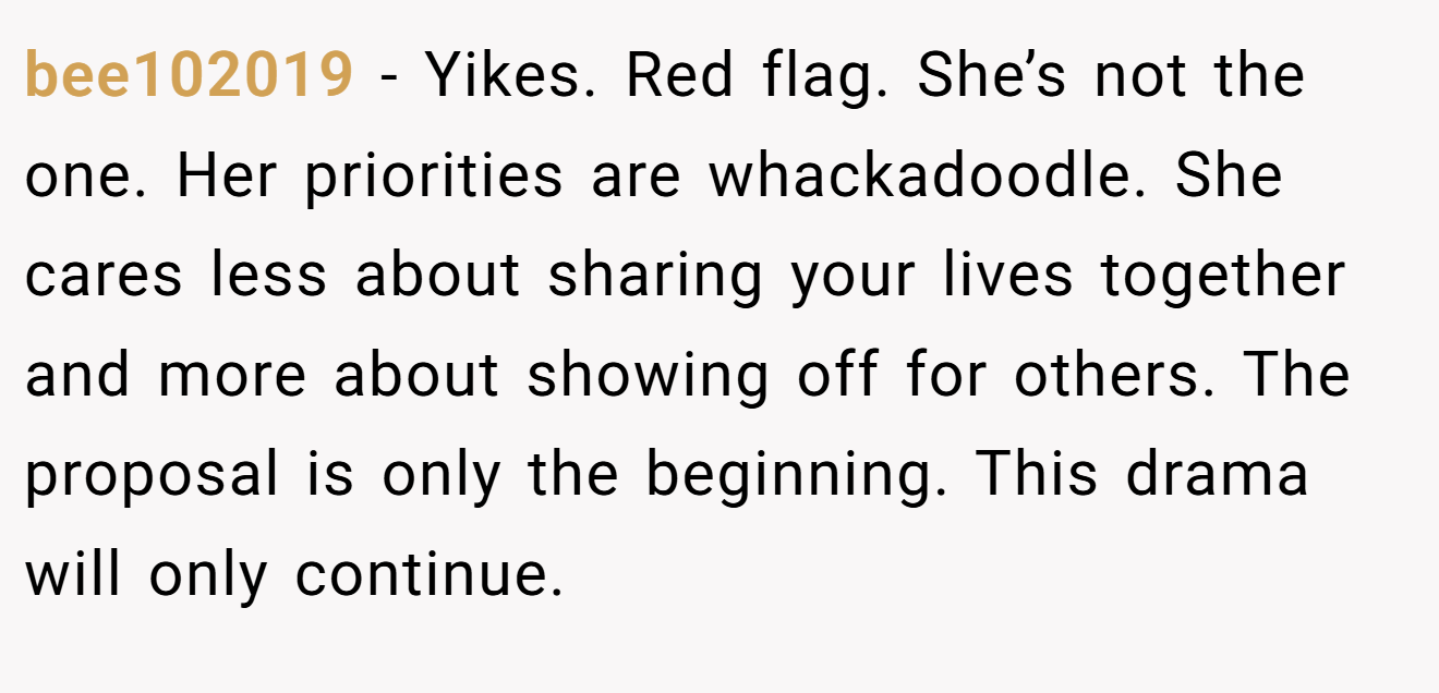 bee102019 − Yikes. Red flag. She’s not the one. Her priorities are whackadoodle. She cares less about sharing your lives together and more about showing off for others. The proposal is only the beginning. This drama will only continue.