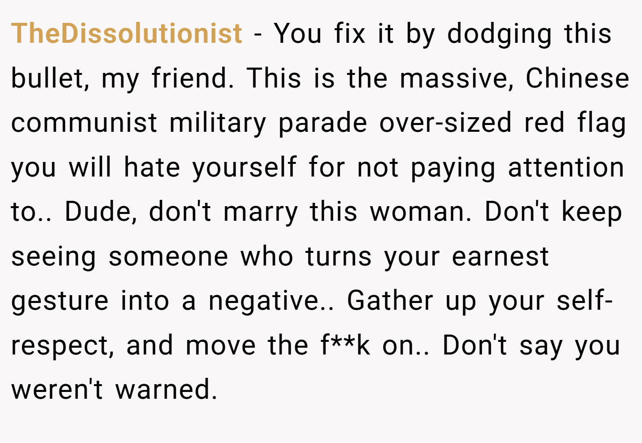 TheDissolutionist − You fix it by dodging this bullet, my friend. This is the massive, Chinese communist military parade over-sized red flag you will hate yourself for not paying attention to.. Dude, don't marry this woman. Don't keep seeing someone who turns your earnest gesture into a negative.. Gather up your self-respect, and move the f**k on.. Don't say you weren't warned.