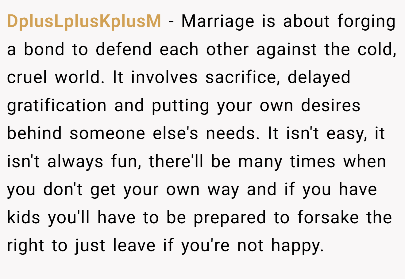 DplusLplusKplusM − Marriage is about forging a bond to defend each other against the cold, cruel world. It involves sacrifice, delayed gratification and putting your own desires behind someone else's needs. It isn't easy, it isn't always fun, there'll be many times when you don't get your own way and if you have kids you'll have to be prepared to forsake the right to just leave if you're not happy.