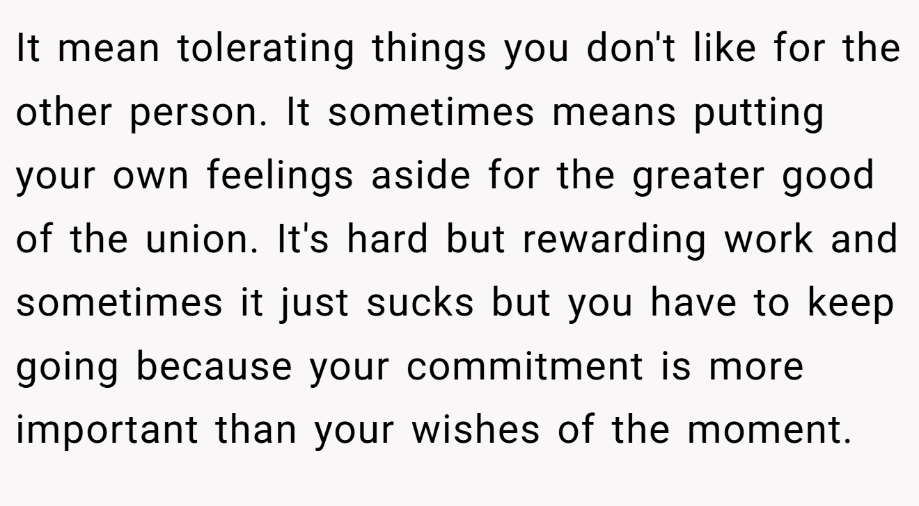 It mean tolerating things you don't like for the other person. It sometimes means putting your own feelings aside for the greater good of the union. It's hard but rewarding work and sometimes it just sucks but you have to keep going because your commitment is more important than your wishes of the moment.