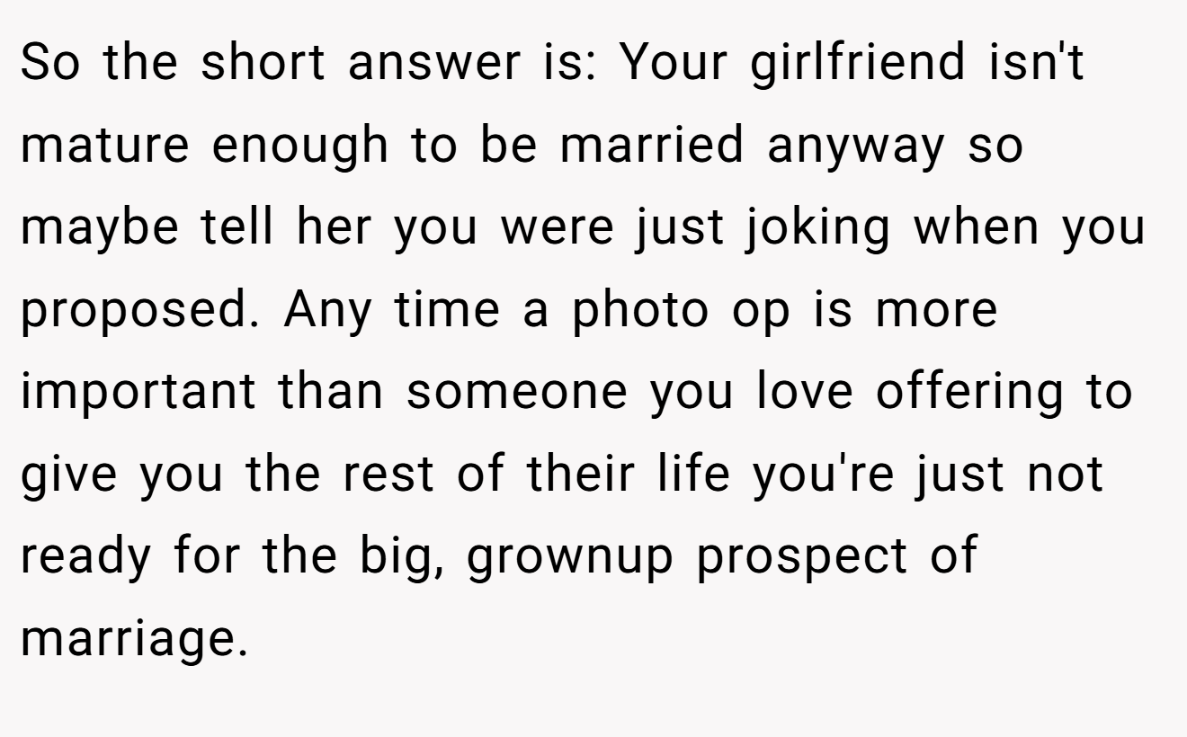 So the short answer is: Your girlfriend isn't mature enough to be married anyway so maybe tell her you were just joking when you proposed. Any time a photo op is more important than someone you love offering to give you the rest of their life you're just not ready for the big, grownup prospect of marriage.