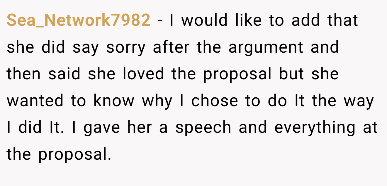 Sea_Network7982 − I would like to add that she did say sorry after the argument and then said she loved the proposal but she wanted to know why I chose to do It the way I did It. I gave her a speech and everything at the proposal.