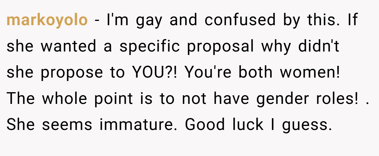 markoyolo − I'm gay and confused by this. If she wanted a specific proposal why didn't she propose to YOU?! You're both women! The whole point is to not have gender roles! . She seems immature. Good luck I guess. 