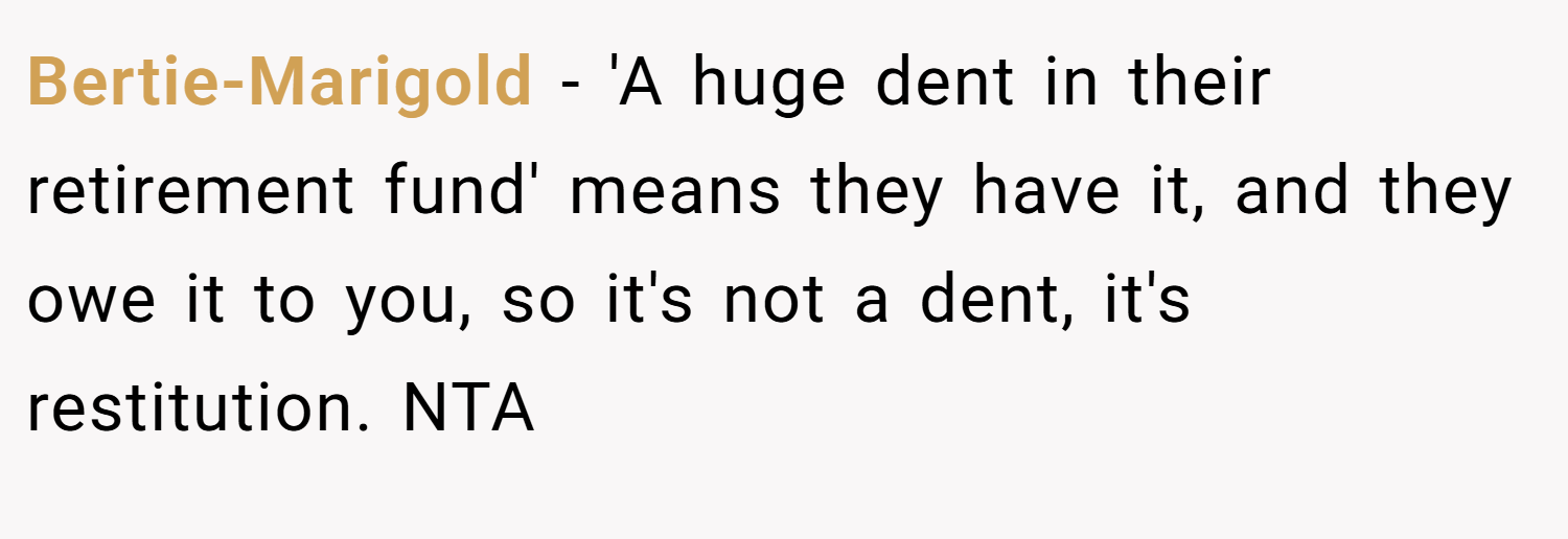 Bertie-Marigold − 'A huge dent in their retirement fund' means they have it, and they owe it to you, so it's not a dent, it's restitution. NTA