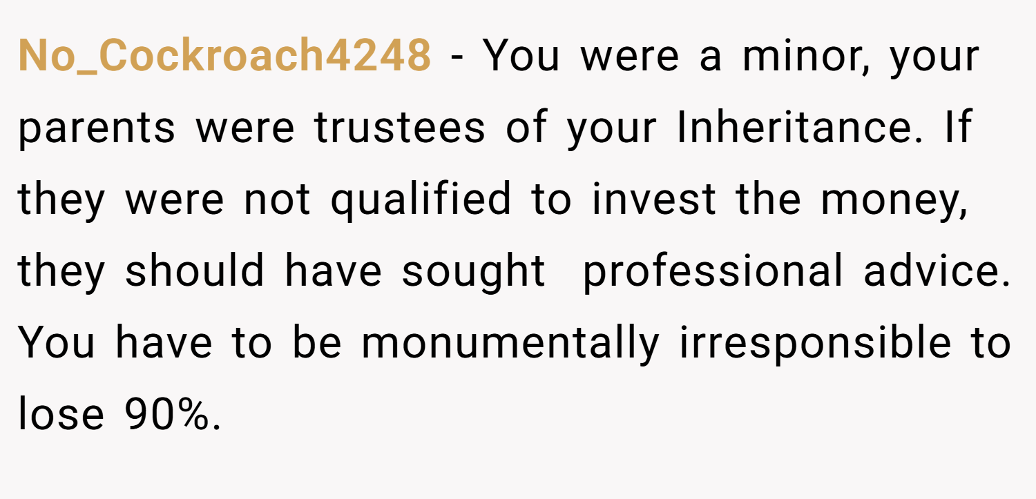 No_Cockroach4248 − You were a minor, your parents were trustees of your Inheritance. If they were not qualified to invest the money, they should have sought  professional advice. You have to be monumentally irresponsible to lose 90%.