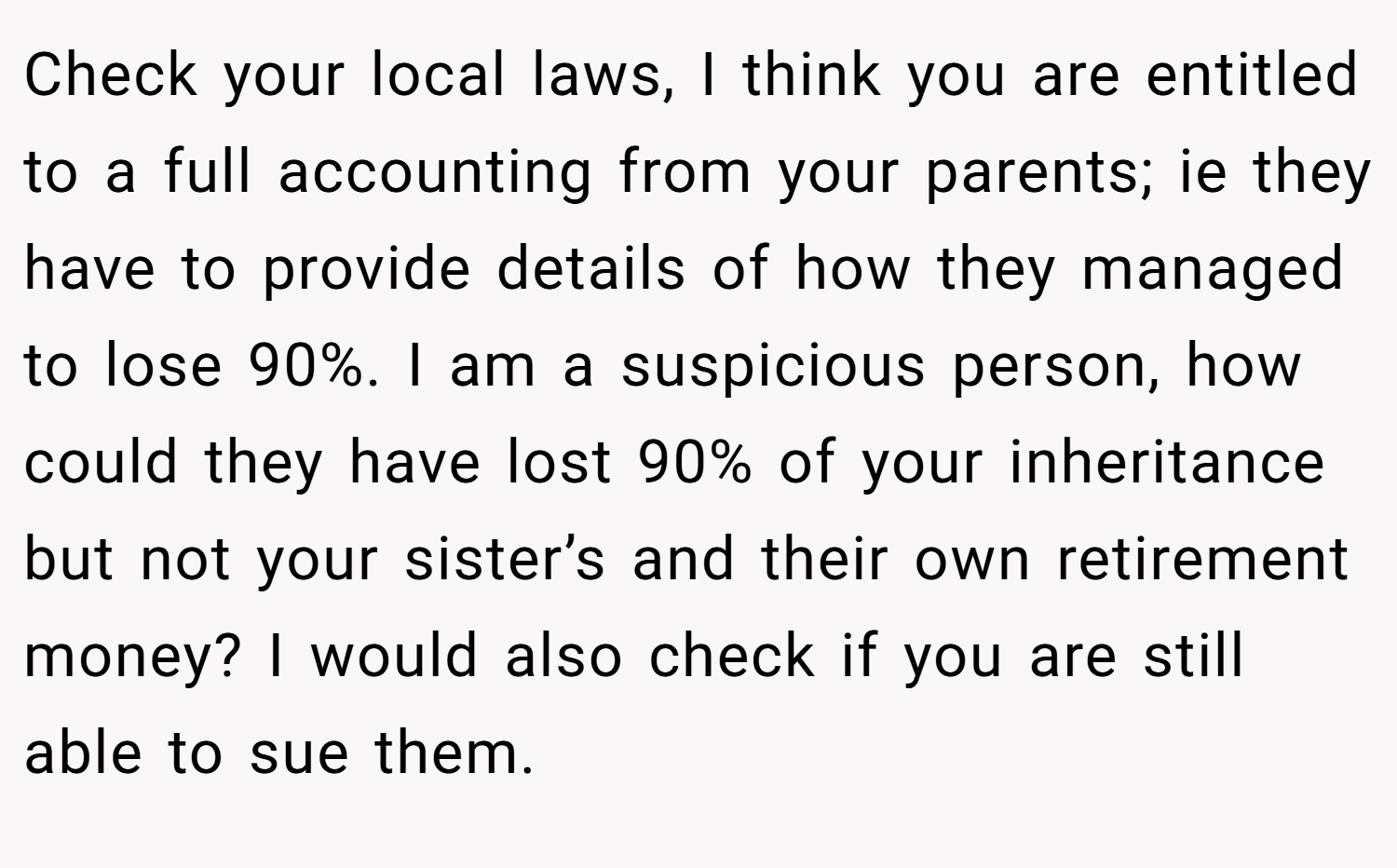 Check your local laws, I think you are entitled to a full accounting from your parents; ie they have to provide details of how they managed to lose 90%. I am a suspicious person, how could they have lost 90% of your inheritance but not your sister’s and their own retirement money? I would also check if you are still able to sue them.