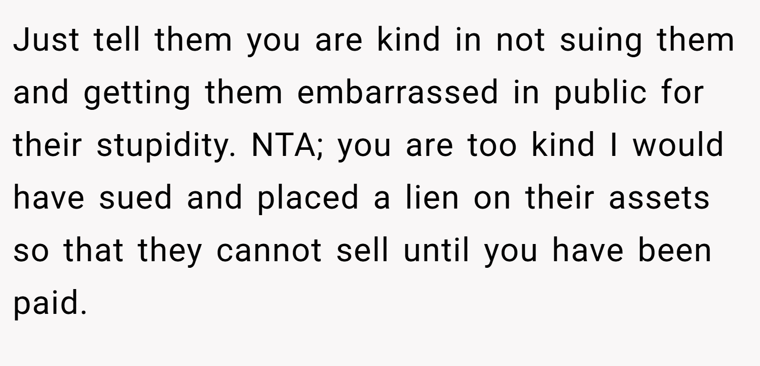 Just tell them you are kind in not suing them and getting them embarrassed in public for their stupidity. NTA; you are too kind I would have sued and placed a lien on their assets so that they cannot sell until you have been paid.