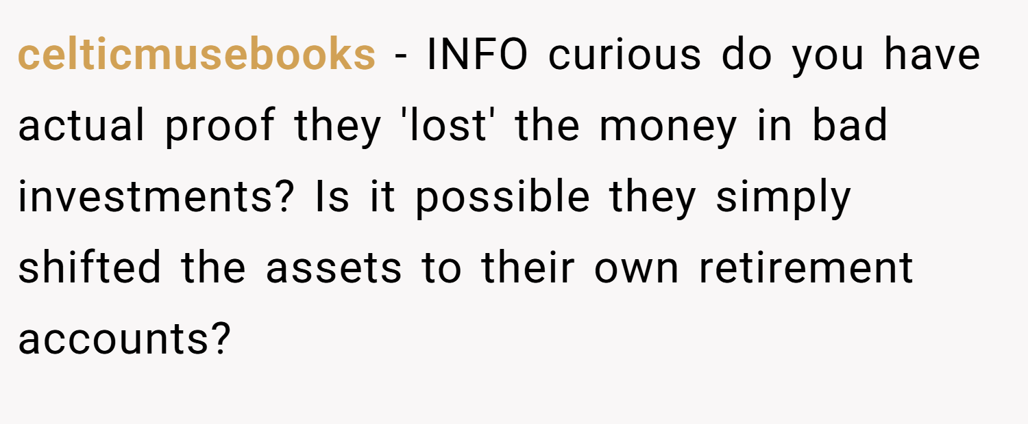 celticmusebooks − INFO curious do you have actual proof they 'lost' the money in bad investments? Is it possible they simply shifted the assets to their own retirement accounts?