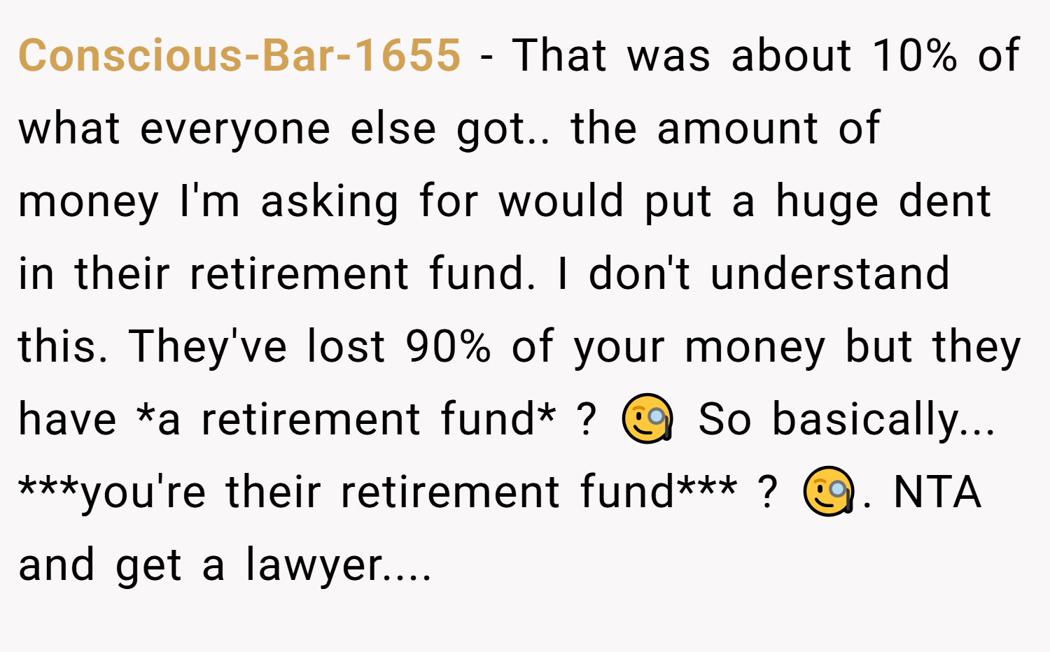 Conscious-Bar-1655 − That was about 10% of what everyone else got.. the amount of money I'm asking for would put a huge dent in their retirement fund. I don't understand this. They've lost 90% of your money but they have *a retirement fund* ? 🧐 So basically... ***you're their retirement fund*** ? 🧐. NTA and get a lawyer....