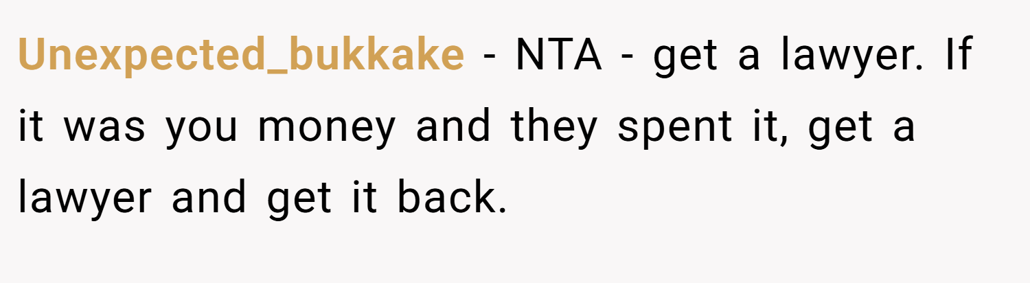Unexpected_bukkake − NTA - get a lawyer. If it was you money and they spent it, get a lawyer and get it back.