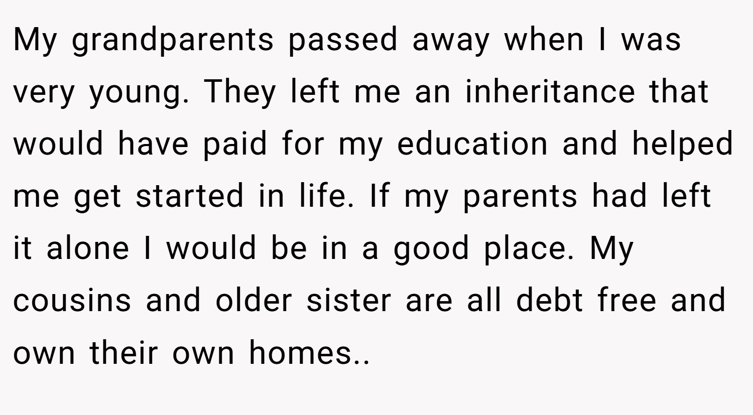 My grandparents passed away when I was very young. They left me an inheritance that would have paid for my education and helped me get started in life. If my parents had left it alone I would be in a good place. My cousins and older sister are all debt free and own their own homes..