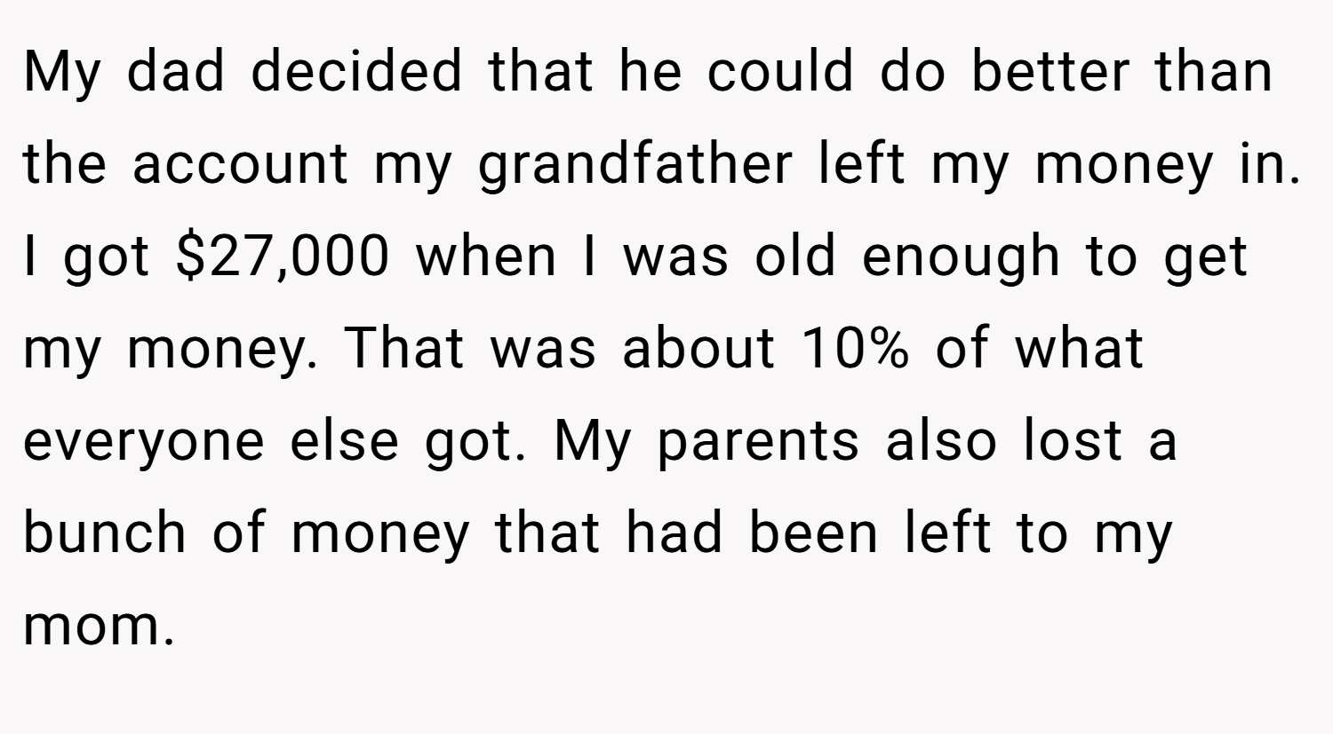 My dad decided that he could do better than the account my grandfather left my money in. I got $27,000 when I was old enough to get my money. That was about 10% of what everyone else got. My parents also lost a bunch of money that had been left to my mom.