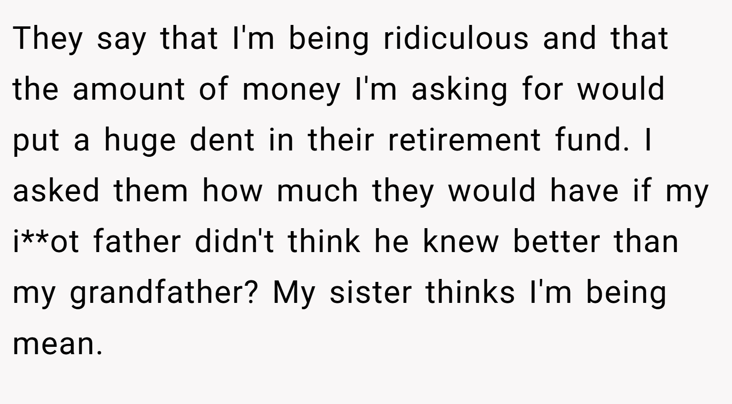 They say that I'm being ridiculous and that the amount of money I'm asking for would put a huge dent in their retirement fund. I asked them how much they would have if my i**ot father didn't think he knew better than my grandfather? My sister thinks I'm being mean.
