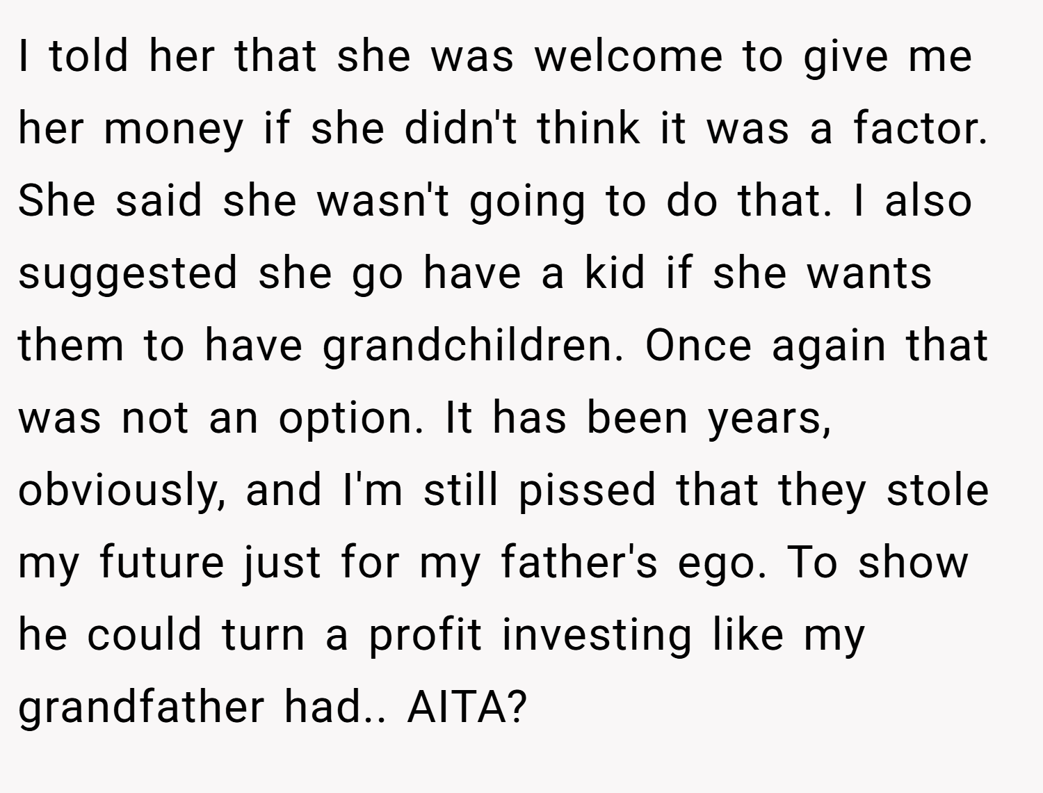 I told her that she was welcome to give me her money if she didn't think it was a factor. She said she wasn't going to do that. I also suggested she go have a kid if she wants them to have grandchildren. Once again that was not an option. It has been years, obviously, and I'm still pissed that they stole my future just for my father's ego. To show he could turn a profit investing like my grandfather had.. AITA?