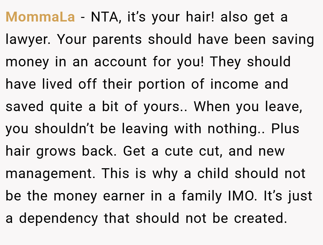 MommaLa − NTA, it’s your hair! also get a lawyer. Your parents should have been saving money in an account for you! They should have lived off their portion of income and saved quite a bit of yours.. When you leave, you shouldn’t be leaving with nothing.. Plus hair grows back. Get a cute cut, and new management. This is why a child should not be the money earner in a family IMO. It’s just a dependency that should not be created.