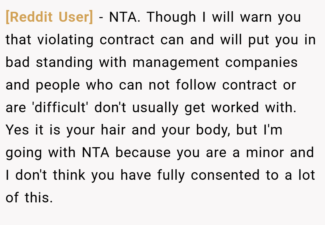 [Reddit User] − NTA. Though I will warn you that violating contract can and will put you in bad standing with management companies and people who can not follow contract or are 'difficult' don't usually get worked with. Yes it is your hair and your body, but I'm going with NTA because you are a minor and I don't think you have fully consented to a lot of this.
