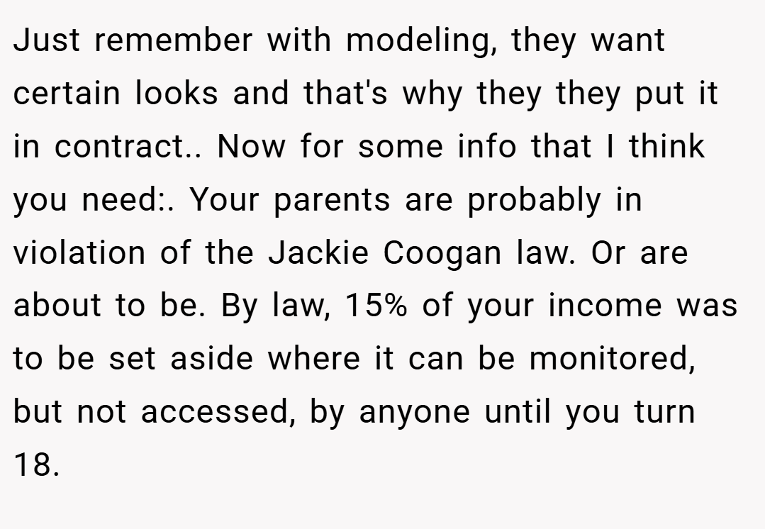 Just remember with modeling, they want certain looks and that's why they they put it in contract.. Now for some info that I think you need:. Your parents are probably in violation of the Jackie Coogan law. Or are about to be. By law, 15% of your income was to be set aside where it can be monitored, but not accessed, by anyone until you turn 18.