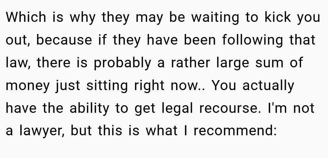 Which is why they may be waiting to kick you out, because if they have been following that law, there is probably a rather large sum of money just sitting right now.. You actually have the ability to get legal recourse. I'm not a lawyer, but this is what I recommend: