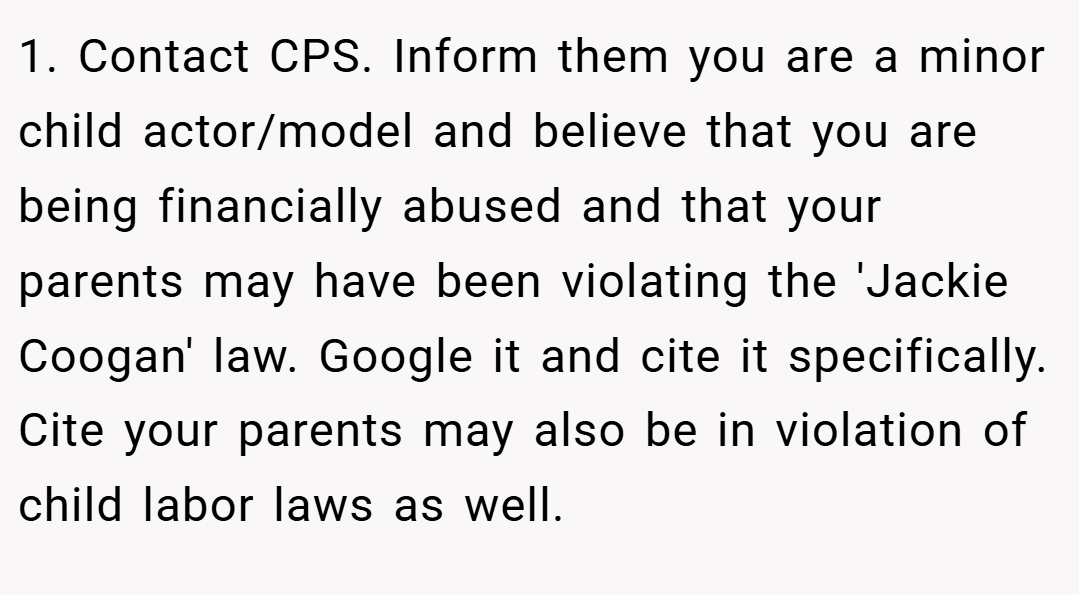 1. Contact CPS. Inform them you are a minor child actor/model and believe that you are being financially abused and that your parents may have been violating the 'Jackie Coogan' law. Google it and cite it specifically. Cite your parents may also be in violation of child labor laws as well.