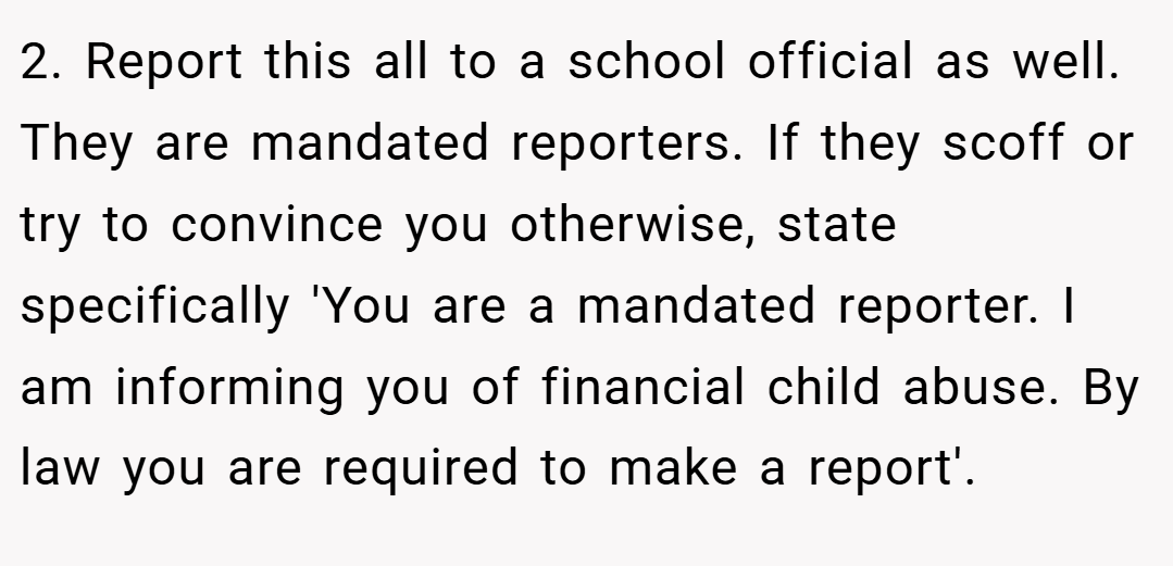 2. Report this all to a school official as well. They are mandated reporters. If they scoff or try to convince you otherwise, state specifically 'You are a mandated reporter. I am informing you of financial child abuse. By law you are required to make a report'.