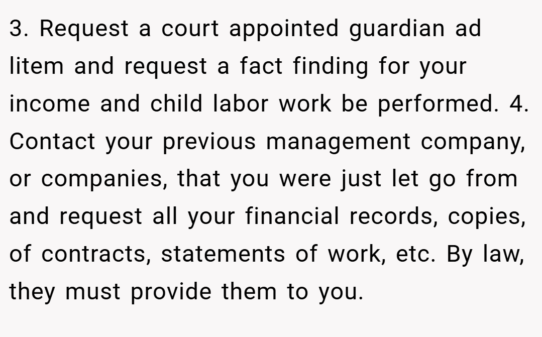 3. Request a court appointed guardian ad litem and request a fact finding for your income and child labor work be performed. 4. Contact your previous management company, or companies, that you were just let go from and request all your financial records, copies, of contracts, statements of work, etc. By law, they must provide them to you.