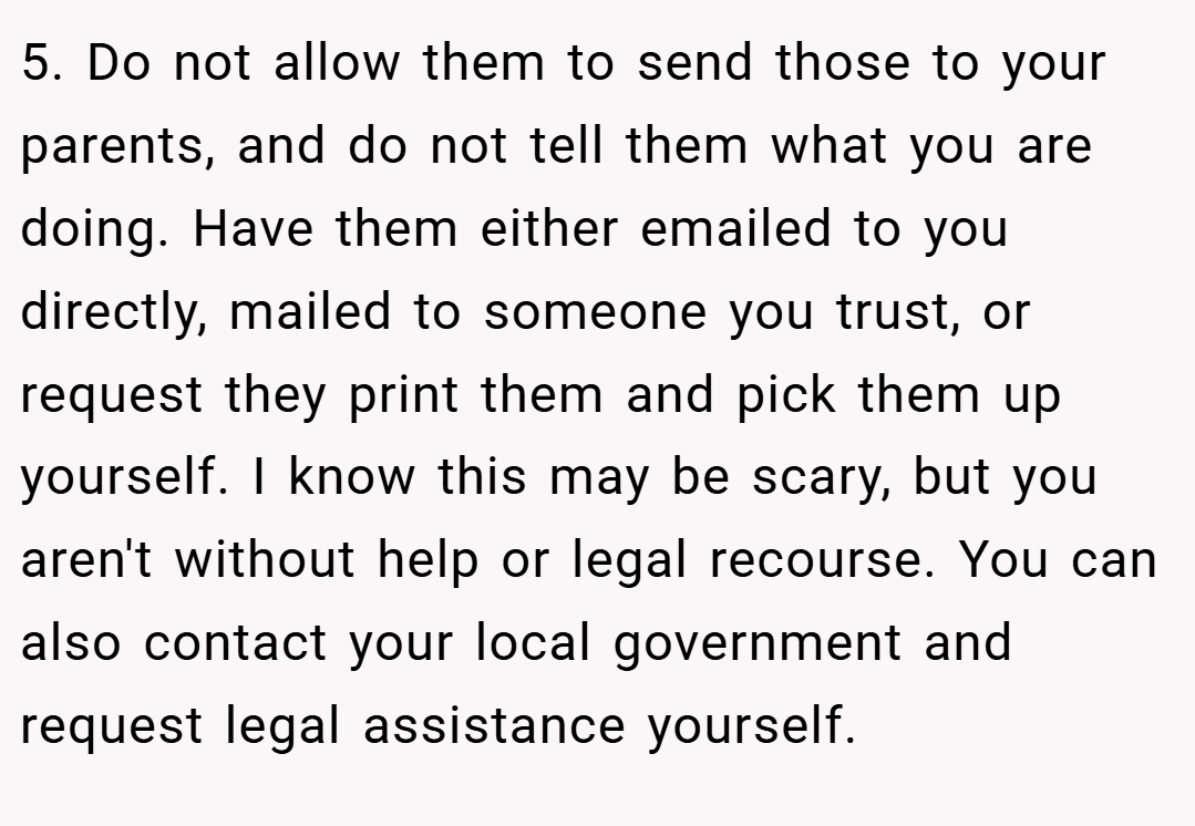 5. Do not allow them to send those to your parents, and do not tell them what you are doing. Have them either emailed to you directly, mailed to someone you trust, or request they print them and pick them up yourself. I know this may be scary, but you aren't without help or legal recourse. You can also contact your local government and request legal assistance yourself.