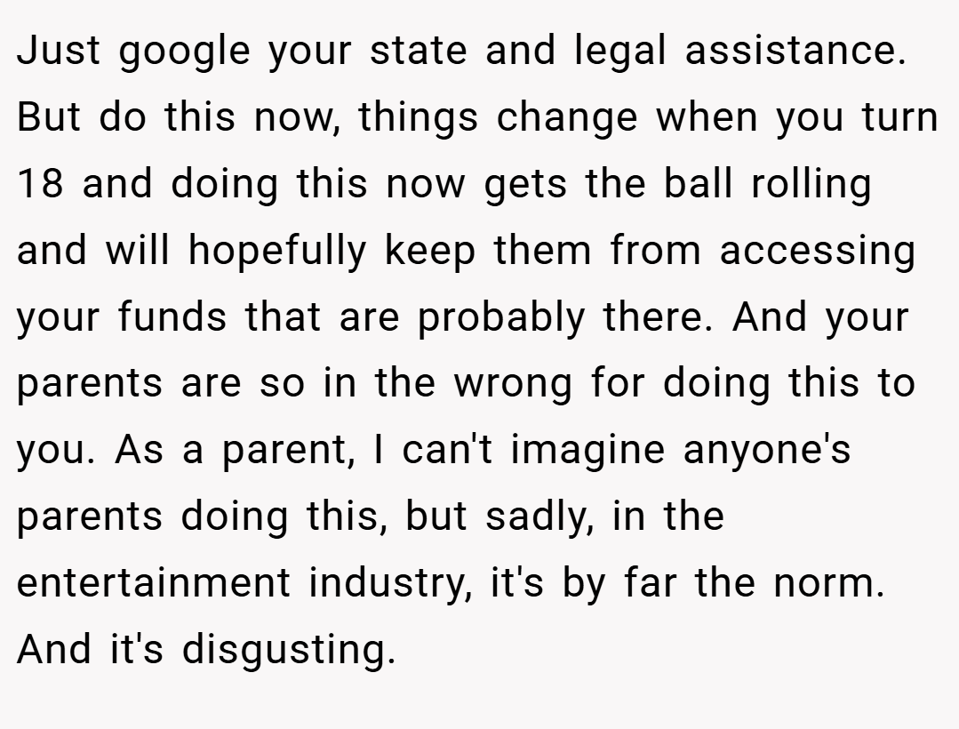 Just google your state and legal assistance. But do this now, things change when you turn 18 and doing this now gets the ball rolling and will hopefully keep them from accessing your funds that are probably there. And your parents are so in the wrong for doing this to you. As a parent, I can't imagine anyone's parents doing this, but sadly, in the entertainment industry, it's by far the norm. And it's disgusting.